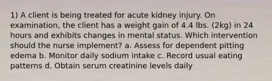 1) A client is being treated for acute kidney injury. On examination, the client has a weight gain of 4.4 lbs. (2kg) in 24 hours and exhibits changes in mental status. Which intervention should the nurse implement? a. Assess for dependent pitting edema b. Monitor daily sodium intake c. Record usual eating patterns d. Obtain serum creatinine levels daily