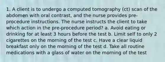 1. A client is to undergo a computed tomography (ct) scan of the abdomen with oral contrast, and the nurse provides pre-procedure instructions. The nurse instructs the client to take which action in the pre-procedure period? a. Avoid eating or drinking for at least 3 hours before the test b. Limit self to only 2 cigarettes on the morning of the test c. Have a clear liquid breakfast only on the morning of the test d. Take all routine medications with a glass of water on the morning of the test