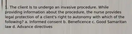 1. The client Is to undergo an invasive procedure. While providing information about the procedure, the nurse provides legal protection of a client's right to autonomy with which of the following? a. Informed consent b. Beneficence c. Good Samaritan law d. Advance directives