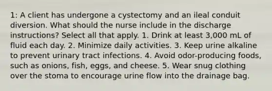 1: A client has undergone a cystectomy and an ileal conduit diversion. What should the nurse include in the discharge instructions? Select all that apply. 1. Drink at least 3,000 mL of fluid each day. 2. Minimize daily activities. 3. Keep urine alkaline to prevent urinary tract infections. 4. Avoid odor-producing foods, such as onions, fish, eggs, and cheese. 5. Wear snug clothing over the stoma to encourage urine flow into the drainage bag.