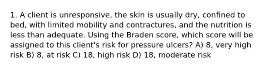 1. A client is unresponsive, the skin is usually dry, confined to bed, with limited mobility and contractures, and the nutrition is less than adequate. Using the Braden score, which score will be assigned to this client's risk for pressure ulcers? A) 8, very high risk B) 8, at risk C) 18, high risk D) 18, moderate risk