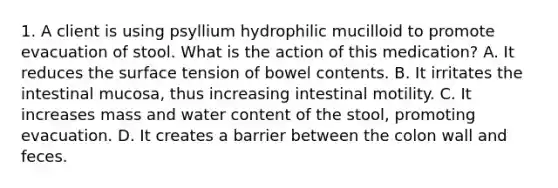 1. A client is using psyllium hydrophilic mucilloid to promote evacuation of stool. What is the action of this medication? A. It reduces the surface tension of bowel contents. B. It irritates the intestinal mucosa, thus increasing intestinal motility. C. It increases mass and water content of the stool, promoting evacuation. D. It creates a barrier between the colon wall and feces.