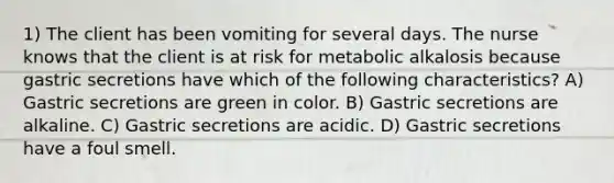 1) The client has been vomiting for several days. The nurse knows that the client is at risk for metabolic alkalosis because gastric secretions have which of the following characteristics? A) Gastric secretions are green in color. B) Gastric secretions are alkaline. C) Gastric secretions are acidic. D) Gastric secretions have a foul smell.