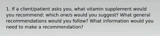 1. If a client/patient asks you, what vitamin supplement would you recommend: which one/s would you suggest? What general recommendations would you follow? What information would you need to make a recommendation?