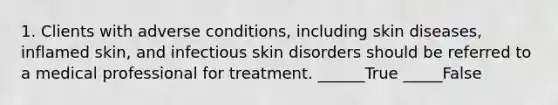 1. Clients with adverse conditions, including skin diseases, inflamed skin, and infectious skin disorders should be referred to a medical professional for treatment. ______True _____False