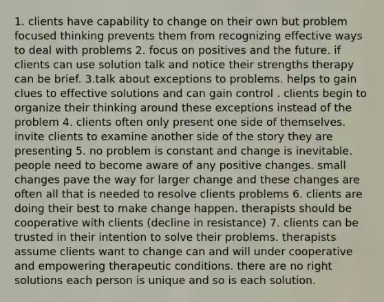 1. clients have capability to change on their own but problem focused thinking prevents them from recognizing effective ways to deal with problems 2. focus on positives and the future. if clients can use solution talk and notice their strengths therapy can be brief. 3.talk about exceptions to problems. helps to gain clues to effective solutions and can gain control . clients begin to organize their thinking around these exceptions instead of the problem 4. clients often only present one side of themselves. invite clients to examine another side of the story they are presenting 5. no problem is constant and change is inevitable. people need to become aware of any positive changes. small changes pave the way for larger change and these changes are often all that is needed to resolve clients problems 6. clients are doing their best to make change happen. therapists should be cooperative with clients (decline in resistance) 7. clients can be trusted in their intention to solve their problems. therapists assume clients want to change can and will under cooperative and empowering therapeutic conditions. there are no right solutions each person is unique and so is each solution.