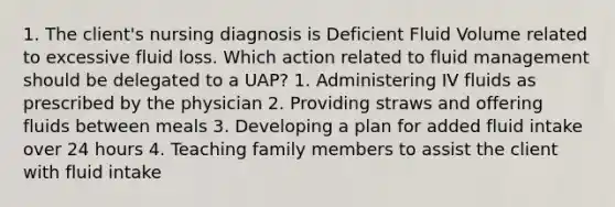 1. The client's nursing diagnosis is Deficient Fluid Volume related to excessive fluid loss. Which action related to fluid management should be delegated to a UAP? 1. Administering IV fluids as prescribed by the physician 2. Providing straws and offering fluids between meals 3. Developing a plan for added fluid intake over 24 hours 4. Teaching family members to assist the client with fluid intake