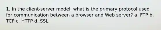 1. In the client-server model, what is the primary protocol used for communication between a browser and Web server? a. FTP b. TCP c. HTTP d. SSL