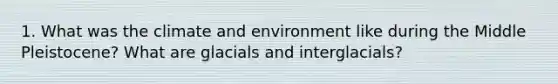 1. What was the climate and environment like during the Middle Pleistocene? What are glacials and interglacials?