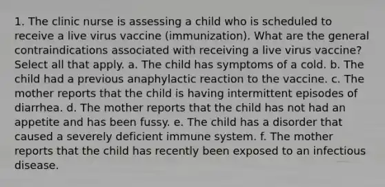 1. The clinic nurse is assessing a child who is scheduled to receive a live virus vaccine (immunization). What are the general contraindications associated with receiving a live virus vaccine? Select all that apply. a. The child has symptoms of a cold. b. The child had a previous anaphylactic reaction to the vaccine. c. The mother reports that the child is having intermittent episodes of diarrhea. d. The mother reports that the child has not had an appetite and has been fussy. e. The child has a disorder that caused a severely deficient immune system. f. The mother reports that the child has recently been exposed to an infectious disease.