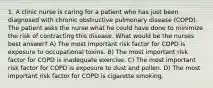 1. A clinic nurse is caring for a patient who has just been diagnosed with chronic obstructive pulmonary disease (COPD). The patient asks the nurse what he could have done to minimize the risk of contracting this disease. What would be the nurses best answer? A) The most important risk factor for COPD is exposure to occupational toxins. B) The most important risk factor for COPD is inadequate exercise. C) The most important risk factor for COPD is exposure to dust and pollen. D) The most important risk factor for COPD is cigarette smoking.