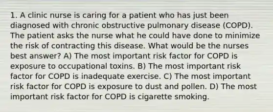 1. A clinic nurse is caring for a patient who has just been diagnosed with chronic obstructive pulmonary disease (COPD). The patient asks the nurse what he could have done to minimize the risk of contracting this disease. What would be the nurses best answer? A) The most important risk factor for COPD is exposure to occupational toxins. B) The most important risk factor for COPD is inadequate exercise. C) The most important risk factor for COPD is exposure to dust and pollen. D) The most important risk factor for COPD is cigarette smoking.