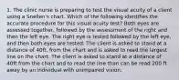 1. The clinic nurse is preparing to test the visual acuity of a client using a Snellen's chart. Which of the following identifies the accurate procedure for this visual acuity test? Both eyes are assessed together, followed by the assessment of the right and then the left eye. The right eye is tested followed by the left eye, and then both eyes are tested. The client is asked to stand at a distance of 40ft. from the chart and is asked to read the largest line on the chart. The client is asked to stand at a distance of 40ft from the chart and to read the line than can be read 200 ft away by an individual with unimpaired vision.