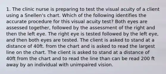 1. The clinic nurse is preparing to test the visual acuity of a client using a Snellen's chart. Which of the following identifies the accurate procedure for this visual acuity test? Both eyes are assessed together, followed by the assessment of the right and then the left eye. The right eye is tested followed by the left eye, and then both eyes are tested. The client is asked to stand at a distance of 40ft. from the chart and is asked to read the largest line on the chart. The client is asked to stand at a distance of 40ft from the chart and to read the line than can be read 200 ft away by an individual with unimpaired vision.