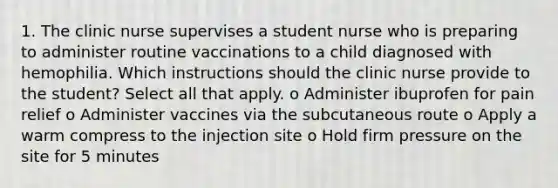 1. The clinic nurse supervises a student nurse who is preparing to administer routine vaccinations to a child diagnosed with hemophilia. Which instructions should the clinic nurse provide to the student? Select all that apply. o Administer ibuprofen for pain relief o Administer vaccines via the subcutaneous route o Apply a warm compress to the injection site o Hold firm pressure on the site for 5 minutes