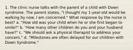 1. The clinic nurse talks with the parent of a child with Down syndrome. The parent states, "I thought my 1-year-old would be walking by now. I am concerned." What response by the nurse is best? a. "How old was your child when he or she first began to smile?" b. "How many other children do you and your husband have?" c. "We should ask a physical therapist to address your concern." d. "Milestones are often delayed for our children with Down Syndrome."