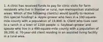 1. A clinic has received funds to pay for clinic visits for farm residents who live in frontier or rural, non-metropolitan statistical areas. Which of the following client(s) would qualify to receive this special funding? a. Apple grower who lives in a 100-square-mile county with a population of 19,900. b. Client who lives next to a ranch in a town of 1200 people. c. Soybean grower and spouse who live in a 400-square-mile county with a population of 39,200. d. 70-year-old client residing in an assisted living facility in a rural area.