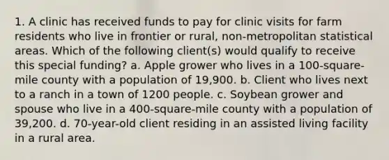 1. A clinic has received funds to pay for clinic visits for farm residents who live in frontier or rural, non-metropolitan statistical areas. Which of the following client(s) would qualify to receive this special funding? a. Apple grower who lives in a 100-square-mile county with a population of 19,900. b. Client who lives next to a ranch in a town of 1200 people. c. Soybean grower and spouse who live in a 400-square-mile county with a population of 39,200. d. 70-year-old client residing in an assisted living facility in a rural area.