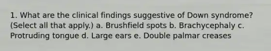 1. What are the clinical findings suggestive of Down syndrome? (Select all that apply.) a. Brushfield spots b. Brachycephaly c. Protruding tongue d. Large ears e. Double palmar creases