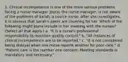 1. Clinical incompetence is one of the more serious problems facing a nurse manager. Joyce, the nurse manager, is not aware of the problems of Sarah, a novice nurse. After she investigates, it is obvious that Sarah's peers are covering for her. Which of the following might Joyce include in her meeting with the nurses? (Select all that apply.) a. "It is a nurse's professional responsibility to maintain quality control." b. "All instances of clinical incompetence are to be reported." c. "It is not considered being disloyal when one nurse reports another for poor care." d. "Patient care is the number one concern. Meeting standards is mandatory and necessary."