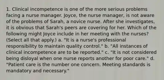 1. Clinical incompetence is one of the more serious problems facing a nurse manager. Joyce, the nurse manager, is not aware of the problems of Sarah, a novice nurse. After she investigates, it is obvious that Sarah's peers are covering for her. Which of the following might Joyce include in her meeting with the nurses? (Select all that apply.) a. "It is a nurse's professional responsibility to maintain quality control." b. "All instances of clinical incompetence are to be reported." c. "It is not considered being disloyal when one nurse reports another for poor care." d. "Patient care is the number one concern. Meeting standards is mandatory and necessary."