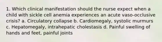 1. Which clinical manifestation should the nurse expect when a child with sickle cell anemia experiences an acute vaso-occlusive crisis? a. Circulatory collapse b. Cardiomegaly, systolic murmurs c. Hepatomegaly, intrahepatic cholestasis d. Painful swelling of hands and feet, painful joints