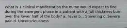 What is 1 clinical manifestation the nurse would expect to find during the emergent phase in a patient with a full-thickness burn over the lower half of the body? a. Fever b. . Shivering c. Severe pain d. Unconsciousness