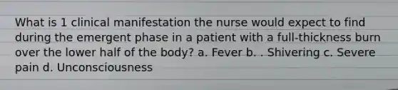 What is 1 clinical manifestation the nurse would expect to find during the emergent phase in a patient with a full-thickness burn over the lower half of the body? a. Fever b. . Shivering c. Severe pain d. Unconsciousness