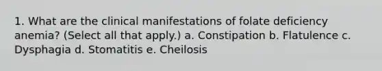 1. What are the clinical manifestations of folate deficiency anemia? (Select all that apply.) a. Constipation b. Flatulence c. Dysphagia d. Stomatitis e. Cheilosis