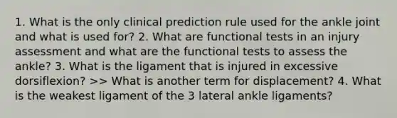 1. What is the only clinical prediction rule used for the ankle joint and what is used for? 2. What are functional tests in an injury assessment and what are the functional tests to assess the ankle? 3. What is the ligament that is injured in excessive dorsiflexion? >> What is another term for displacement? 4. What is the weakest ligament of the 3 lateral ankle ligaments?