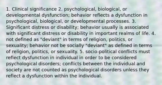 1. Clinical significance 2. psychological, biological, or developmental dysfunction; behavior reflects a dysfunction in psychological, biological, or developmental processes. 3. Significant distress or disability; behavior usually is associated with significant distress or disability in important realms of life. 4. not defined as "deviant" in terms of religion, politics, or sexuality; behavior not be socially "deviant" as defined in terms of religion, politics, or sexuality. 5. socio-political conflicts must reflect dysfunction in individual in order to be considered psychological disorders; conflicts between the individual and society are not counted as psychological disorders unless they reflect a dysfunction within the individual.