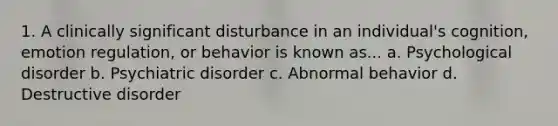 1. A clinically significant disturbance in an individual's cognition, emotion regulation, or behavior is known as... a. Psychological disorder b. Psychiatric disorder c. Abnormal behavior d. Destructive disorder