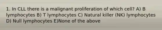 1. In CLL there is a malignant proliferation of which cell? A) B lymphocytes B) T lymphocytes C) Natural killer (NK) lymphocytes D) Null lymphocytes E)None of the above