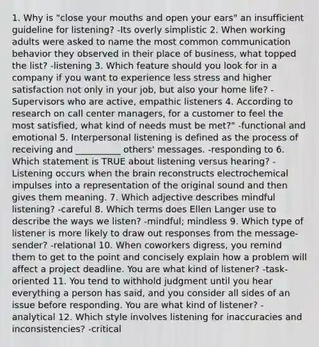 1. Why is "close your mouths and open your ears" an insufficient guideline for listening? -Its overly simplistic 2. When working adults were asked to name the most common communication behavior they observed in their place of business, what topped the list? -listening 3. Which feature should you look for in a company if you want to experience less stress and higher satisfaction not only in your job, but also your home life? -Supervisors who are active, empathic listeners 4. According to research on call center managers, for a customer to feel the most satisfied, what kind of needs must be met?" -functional and emotional 5. Interpersonal listening is defined as the process of receiving and __________ others' messages. -responding to 6. Which statement is TRUE about listening versus hearing? -Listening occurs when the brain reconstructs electrochemical impulses into a representation of the original sound and then gives them meaning. 7. Which adjective describes mindful listening? -careful 8. Which terms does Ellen Langer use to describe the ways we listen? -mindful; mindless 9. Which type of listener is more likely to draw out responses from the message-sender? -relational 10. When coworkers digress, you remind them to get to the point and concisely explain how a problem will affect a project deadline. You are what kind of listener? -task-oriented 11. You tend to withhold judgment until you hear everything a person has said, and you consider all sides of an issue before responding. You are what kind of listener? -analytical 12. Which style involves listening for inaccuracies and inconsistencies? -critical