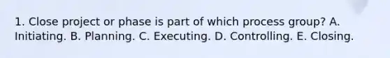 1. Close project or phase is part of which process group? A. Initiating. B. Planning. C. Executing. D. Controlling. E. Closing.