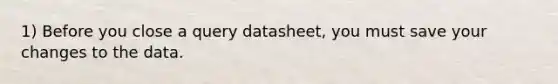 1) Before you close a query datasheet, you must save your changes to the data.