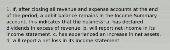 1. If, after closing all revenue and expense accounts at the end of the period, a debit balance remains in the Income Summary account, this indicates that the business: a. has declared dividends in excess of revenue. b. will report net income in its income statement. c. has experienced an increase in net assets. d. will report a net loss in its income statement.