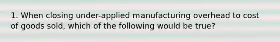 1. When closing under-applied manufacturing overhead to cost of goods sold, which of the following would be true?