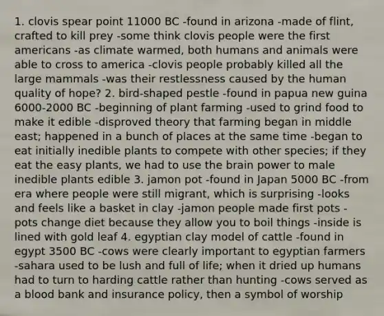 1. clovis spear point 11000 BC -found in arizona -made of flint, crafted to kill prey -some think clovis people were the first americans -as climate warmed, both humans and animals were able to cross to america -clovis people probably killed all the large mammals -was their restlessness caused by the human quality of hope? 2. bird-shaped pestle -found in papua new guina 6000-2000 BC -beginning of plant farming -used to grind food to make it edible -disproved theory that farming began in middle east; happened in a bunch of places at the same time -began to eat initially inedible plants to compete with other species; if they eat the easy plants, we had to use the brain power to male inedible plants edible 3. jamon pot -found in Japan 5000 BC -from era where people were still migrant, which is surprising -looks and feels like a basket in clay -jamon people made first pots -pots change diet because they allow you to boil things -inside is lined with gold leaf 4. egyptian clay model of cattle -found in egypt 3500 BC -cows were clearly important to egyptian farmers -sahara used to be lush and full of life; when it dried up humans had to turn to harding cattle rather than hunting -cows served as a blood bank and insurance policy, then a symbol of worship