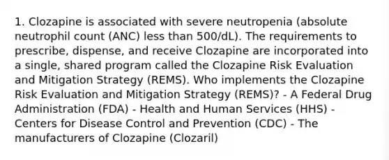 1. Clozapine is associated with severe neutropenia (absolute neutrophil count (ANC) less than 500/dL). The requirements to prescribe, dispense, and receive Clozapine are incorporated into a single, shared program called the Clozapine Risk Evaluation and Mitigation Strategy (REMS). Who implements the Clozapine Risk Evaluation and Mitigation Strategy (REMS)? - A Federal Drug Administration (FDA) - Health and Human Services (HHS) - Centers for Disease Control and Prevention (CDC) - The manufacturers of Clozapine (Clozaril)