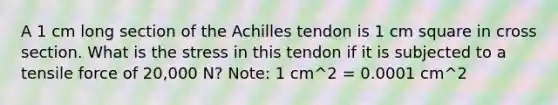 A 1 cm long section of the Achilles tendon is 1 cm square in cross section. What is the stress in this tendon if it is subjected to a tensile force of 20,000 N? Note: 1 cm^2 = 0.0001 cm^2