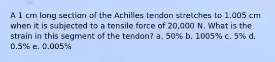 A 1 cm long section of the Achilles tendon stretches to 1.005 cm when it is subjected to a tensile force of 20,000 N. What is the strain in this segment of the tendon? a. 50% b. 1005% c. 5% d. 0.5% e. 0.005%