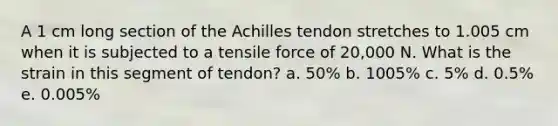 A 1 cm long section of the Achilles tendon stretches to 1.005 cm when it is subjected to a tensile force of 20,000 N. What is the strain in this segment of tendon? a. 50% b. 1005% c. 5% d. 0.5% e. 0.005%