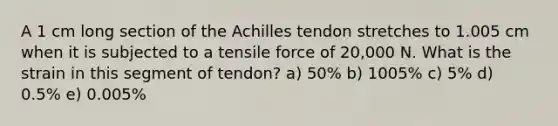 A 1 cm long section of the Achilles tendon stretches to 1.005 cm when it is subjected to a tensile force of 20,000 N. What is the strain in this segment of tendon? a) 50% b) 1005% c) 5% d) 0.5% e) 0.005%