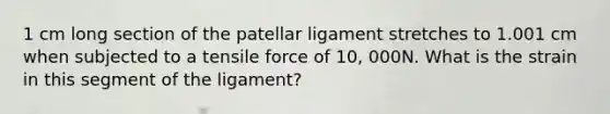 1 cm long section of the patellar ligament stretches to 1.001 cm when subjected to a tensile force of 10, 000N. What is the strain in this segment of the ligament?