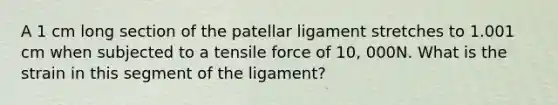 A 1 cm long section of the patellar ligament stretches to 1.001 cm when subjected to a tensile force of 10, 000N. What is the strain in this segment of the ligament?