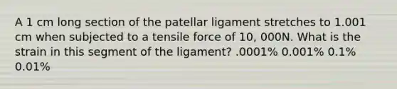 A 1 cm long section of the patellar ligament stretches to 1.001 cm when subjected to a tensile force of 10, 000N. What is the strain in this segment of the ligament? .0001% 0.001% 0.1% 0.01%