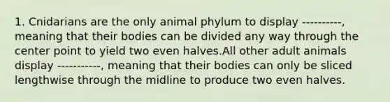 1. Cnidarians are the only animal phylum to display ----------, meaning that their bodies can be divided any way through the center point to yield two even halves.All other adult animals display -----------, meaning that their bodies can only be sliced lengthwise through the midline to produce two even halves.