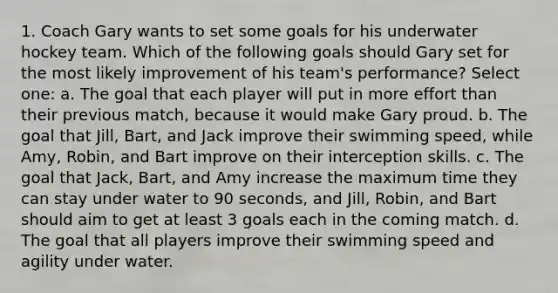 1. Coach Gary wants to set some goals for his underwater hockey team. Which of the following goals should Gary set for the most likely improvement of his team's performance? Select one: a. The goal that each player will put in more effort than their previous match, because it would make Gary proud. b. The goal that Jill, Bart, and Jack improve their swimming speed, while Amy, Robin, and Bart improve on their interception skills. c. The goal that Jack, Bart, and Amy increase the maximum time they can stay under water to 90 seconds, and Jill, Robin, and Bart should aim to get at least 3 goals each in the coming match. d. The goal that all players improve their swimming speed and agility under water.