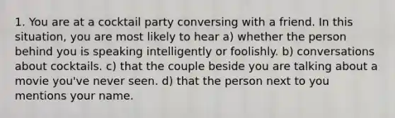 1. You are at a cocktail party conversing with a friend. In this situation, you are most likely to hear a) whether the person behind you is speaking intelligently or foolishly. b) conversations about cocktails. c) that the couple beside you are talking about a movie you've never seen. d) that the person next to you mentions your name.